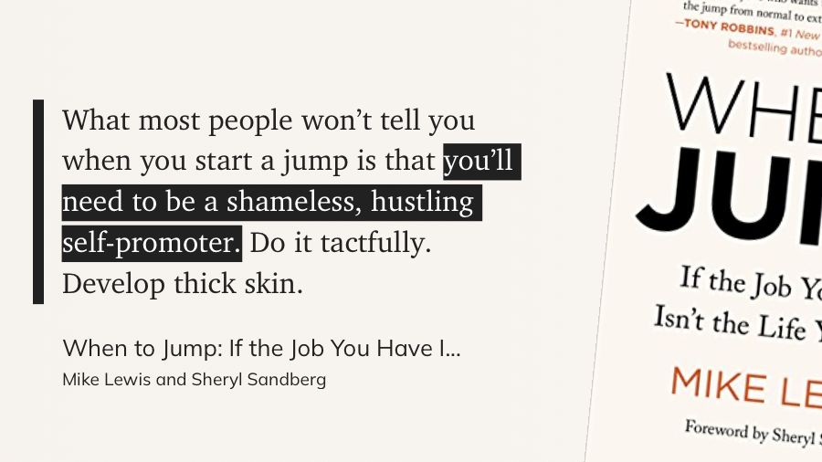 Quote: What most people won't tell you when you start a jump is that you'll need to be a shameless, hustling self-promoter. Do it tactfully. Develop thick skin.
From When to Jump by Mike Lewis and Sheryl Sandberg